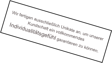 
Wir fertigen ausschlie&szlig;lich Unikate an, um unserer Kundschaft ein vollkommendes Individualit&auml;tsgef&uuml;hl garantieren zu k&ouml;nnen.