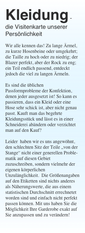 Kleidung - die Visitenkarte unserer Pers&ouml;nlichkeit

Wir alle kennen das! Zu lange &Auml;rmel, zu kurze Hosenbeine oder umgekehrt; die Taille zu hoch oder zu niedrig; der Blazer perfekt, aber der Rock zu eng; ein Teil endlich passend, entdeckt  jedoch die viel zu langen &Auml;rmeln. 

Es sind die &uuml;blichen Passformprobleme der Konfektion, denen jeder ausgesetzt ist! So kann es passieren, dass ein Kleid oder eine Hose sehr schick ist, aber nicht genau passt. Kauft man das begehrte Kleidungsst&uuml;ck und l&auml;sst es in einer Schneiderei ab&auml;ndern oder verzichtet man auf den Kauf? 

Leider  haben wir es uns angew&ouml;hnt, den schlechten Sitz der Teile &bdquo;von der Stange&ldquo; nicht einer generellen Proble-matik auf diesen Gebiet zuzuschreiben, sondern vielmehr der eigenen k&ouml;rperlichen Unzul&auml;nglichkeit.  Die Gr&ouml;&szlig;enangaben auf den Etiketten sind nichts anderes als N&auml;herungswerte, die aus einem statistischen Durchschnitt errechnetet worden sind und einfach nicht perfekt passen k&ouml;nnen. Mit uns haben Sie die M&ouml;glichkeit Ihre Garderobe exakt auf Sie anzupassen und zu ver&auml;ndern!