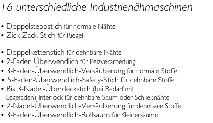 16 unterschiedliche Industrien&auml;hmaschinen 

 Doppelsteppstich f&uuml;r normale N&auml;hte
 Zick-Zack-Stich f&uuml;r Riegel 
 Doppelkettenstich f&uuml;r dehnbare N&auml;hte
 2-Faden &Uuml;berwendlich f&uuml;r Pelzverarbeitung
 3-Faden-&Uuml;berwendlich-Vers&auml;uberung f&uuml;r normale Stoffe
 5-Faden-&Uuml;berwendlich-Safety-Stich f&uuml;r dehnbare Stoffe
 Bis 3-Nadel-&Uuml;berdeckstich (bei Bedarf mit    Legefaden)-Interlock f&uuml;r dehnbare Saum oder Schlie&szlig;n&auml;hte
 2-Nadel-&Uuml;berwendlich-Vers&auml;uberung f&uuml;r dehnbare Stoffe
 3-Faden-&Uuml;berwendlich-Rollsaum f&uuml;r Kleiders&auml;ume
 5-Knopfloch Variationen 