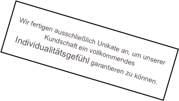 
Wir fertigen ausschließlich Unikate an, um unserer Kundschaft ein vollkommendes Individualitätsgefühl garantieren zu können.