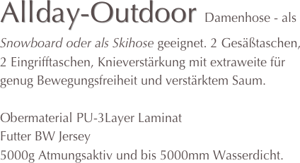 Allday-Outdoor Damenhose - als Snowboard oder als Skihose geeignet. 2 Gesäßtaschen, 2 Eingrifftaschen, Knieverstärkung mit extraweite für genug Bewegungsfreiheit und verstärktem Saum.

Obermaterial PU-3Layer Laminat
Futter BW Jersey
5000g Atmungsaktiv und bis 5000mm Wasserdicht. 