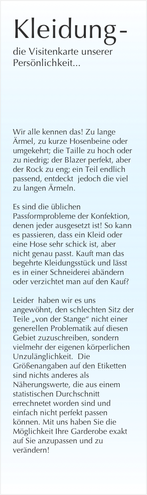 Kleidung -
die Visitenkarte unserer Persönlichkeit...







Wir alle kennen das! Zu lange Ärmel, zu kurze Hosenbeine oder umgekehrt; die Taille zu hoch oder zu niedrig; der Blazer perfekt, aber der Rock zu eng; ein Teil endlich passend, entdeckt  jedoch die viel zu langen Ärmeln. 

Es sind die üblichen Passformprobleme der Konfektion, denen jeder ausgesetzt ist! So kann es passieren, dass ein Kleid oder eine Hose sehr schick ist, aber nicht genau passt. Kauft man das begehrte Kleidungsstück und lässt es in einer Schneiderei abändern oder verzichtet man auf den Kauf? 

Leider  haben wir es uns angewöhnt, den schlechten Sitz der Teile „von der Stange“ nicht einer generellen Problematik auf diesen Gebiet zuzuschreiben, sondern vielmehr der eigenen körperlichen Unzulänglichkeit.  Die Größenangaben auf den Etiketten sind nichts anderes als Näherungswerte, die aus einem statistischen Durchschnitt errechnetet worden sind und einfach nicht perfekt passen können. Mit uns haben Sie die Möglichkeit Ihre Garderobe exakt auf Sie anzupassen und zu verändern!