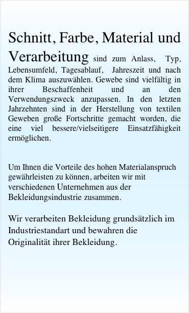 
Schnitt, Farbe, Material und Verarbeitung sind zum Anlass,  Typ,  Lebensumfeld, Tagesablauf,  Jahreszeit und nach dem Klima auszuwählen. Gewebe sind vielfältig in ihrer Beschaffenheit und an den Verwendungszweck anzupassen. In den letzten Jahrzehnten sind in der Herstellung von textilen Geweben große Fortschritte gemacht worden, die eine viel bessere/vielseitigere Einsatzfähigkeit ermöglichen.


Um Ihnen die Vorteile des hohen Materialanspruch gewährleisten zu können, arbeiten wir mit verschiedenen Unternehmen aus der Bekleidungsindustrie zusammen. 

Wir verarbeiten Bekleidung grundsätzlich im Industriestandart und bewahren die Originalität ihrer Bekleidung.